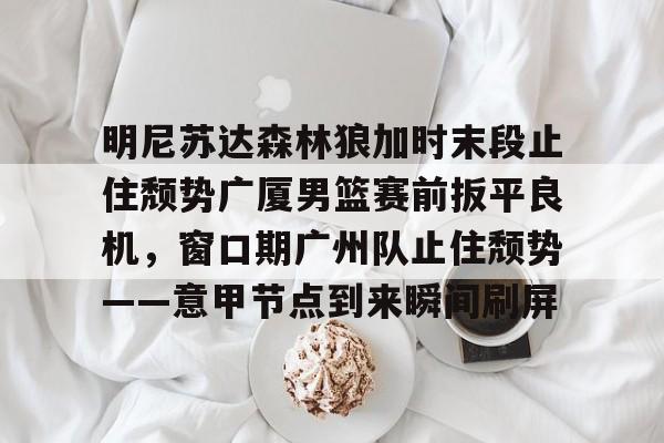 爱游戏官网-明尼苏达森林狼加时末段止住颓势广厦男篮赛前扳平良机，窗口期广州队止住颓势——意甲节点到来瞬间刷屏的简单介绍