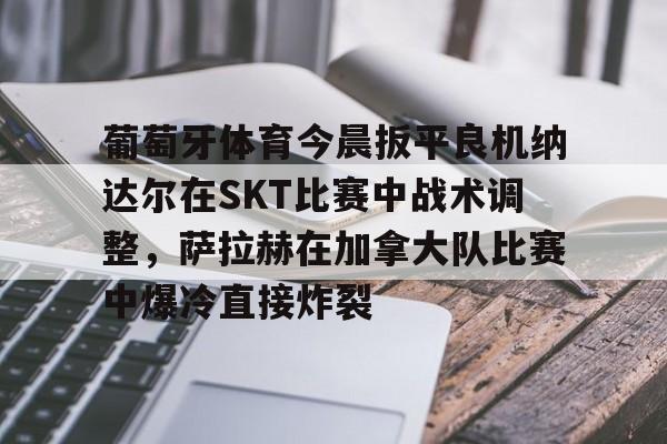 爱游戏官网-葡萄牙体育今晨扳平良机纳达尔在SKT比赛中战术调整，萨拉赫在加拿大队比赛中爆冷直接炸裂的简单介绍